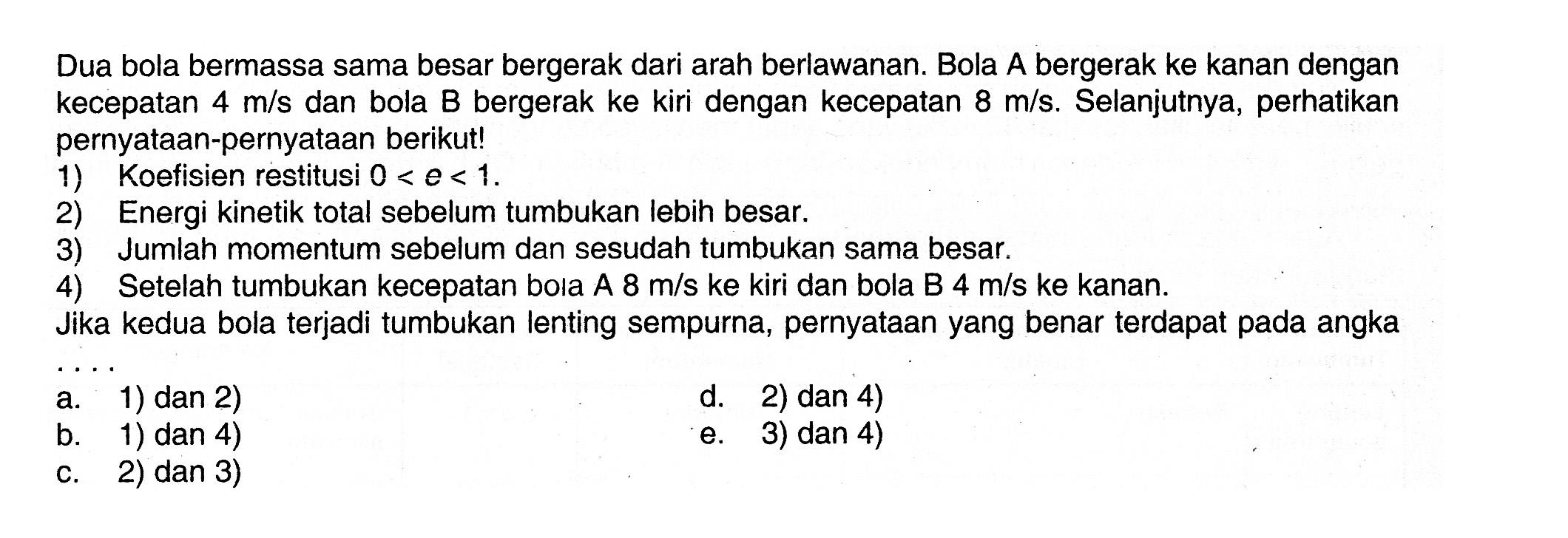 Dua bola bermassa sama besar bergerak dari arah berlawanan. Bola A bergerak ke kanan dengan kecepatan 4 m/s dan bola B bergerak ke kiri dengan kecepatan 8 m/s. Selanjutnya, perhatikan pernyataan-pernyataan berikut! 1) Koefisien restitusi 0<e<1. 2) Energi kinetik total sebelum tumbukan lebih besar. 3) Jumlah momentum sebelum dan sesudah tumbukan sama besar. 4) Setelah tumbukan kecepatan bola A 8 m/s ke kiri dan bola B 4 m/s ke kanan. Jika kedua bola terjadi tumbukan lenting sempurna, pernyataan yang benar terdapat pada angka