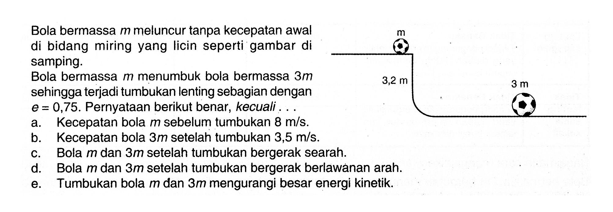 Bola bermassa  m  meluncur tanpa kecepatan awal di bidang miring yang licin seperti gambar di samping.Bola bermassa  m  menumbuk bola bermassa  3 m  sehingga terjadi tumbukan lenting sebagian dengan  e=0,75 . Pernyataan berikut benar, kecuali ...a. Kecepatan bola  m  sebelum tumbukan  8 m/s .b. Kecepatan bola  3 m  setelah tumbukan  3,5 m/s .c. Bola  m  dan  3 m  setelah tumbukan bergerak searah.d. Bola  m  dan  3 m  setelah tumbukan bergerak berlawanan arah.e. Tumbukan bola  m  dan  3 m  mengurangi besar energi kinetik.m 3,2 m 3 m