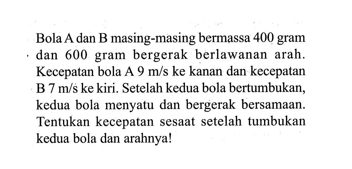 Bola A dan B masing-masing bermassa 400 gram dan 600 gram bergerak berlawanan arah. Kecepatan bola A  9 m/s  ke kanan dan kecepatan B  7 m/s  ke kiri. Setelah kedua bola bertumbukan, kedua bola menyatu dan bergerak bersamaan. Tentukan kecepatan sesaat setelah tumbukan kedua bola dan arahnya!