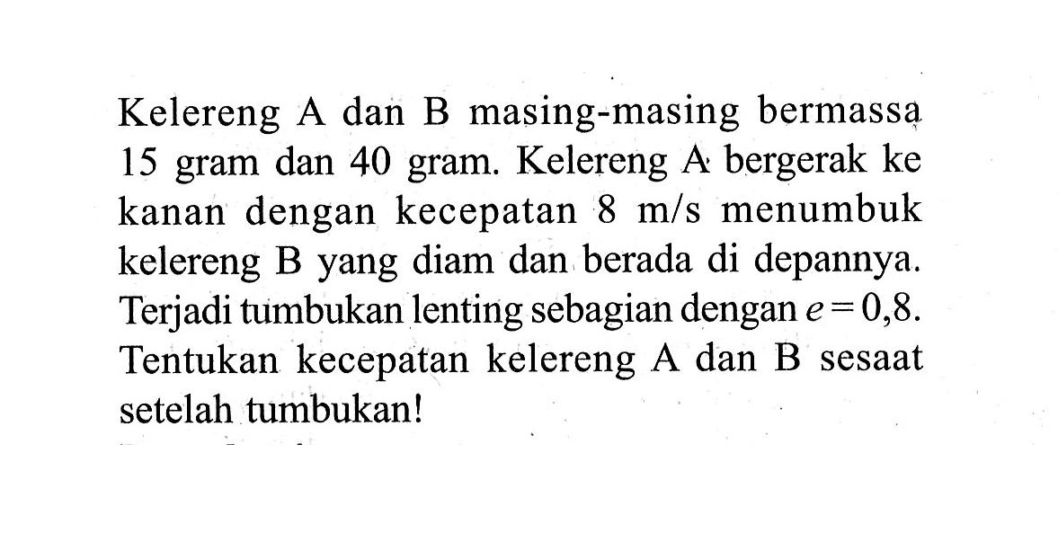 Kelereng A dan B masing-masing bermassa 15 gram dan 40 gram. Kelereng A bergerak ke kanan dengan kecepatan 8 m/s menumbuk kelereng B yang diam dan berada di depannya. Terjadi tumbukan lenting sebagian dengan  e=0,8 . Tentukan kecepatan kelereng A dan B sesaat setelah tumbukan!