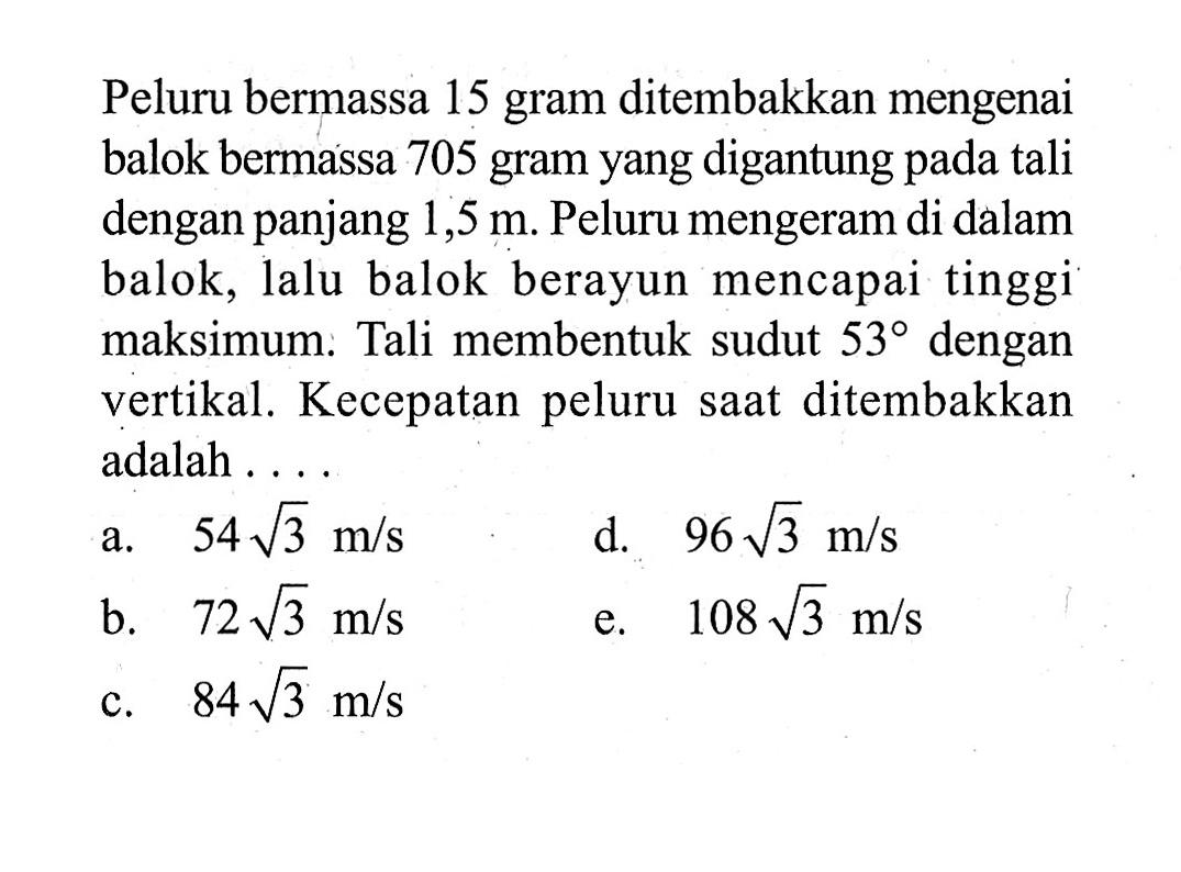 Peluru bermassa15 gram ditembakkan mengenai balok bermassa 705 gram yang digantung pada tali dengan panjang 1,5 m. Peluru mengeram di dalam balok, lalu balok berayun mencapai tinggi maksimum: Tali membentuk sudut  53 dengan vertikal. Kecepatan peluru saat ditembakkan adalah ....
