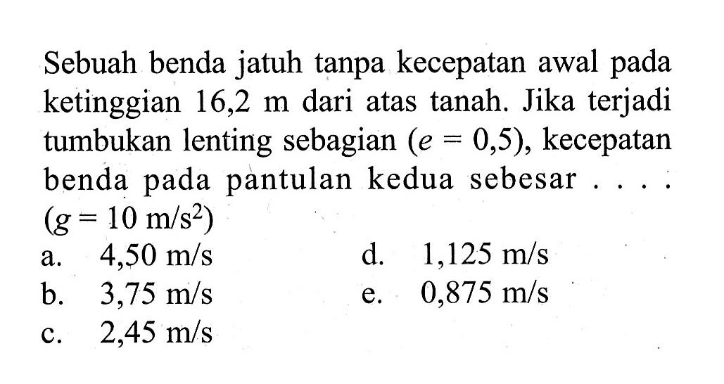 Sebuah benda jatuh tanpa kecepatan awal pada ke tinggian  16,2 m  dari atas tanah. Jika terjaditumbukan lenting sebagian  (e=0,5) , kecepatan benda pada pantulan kedua sebesar ....  (g=10 m/s^2) 