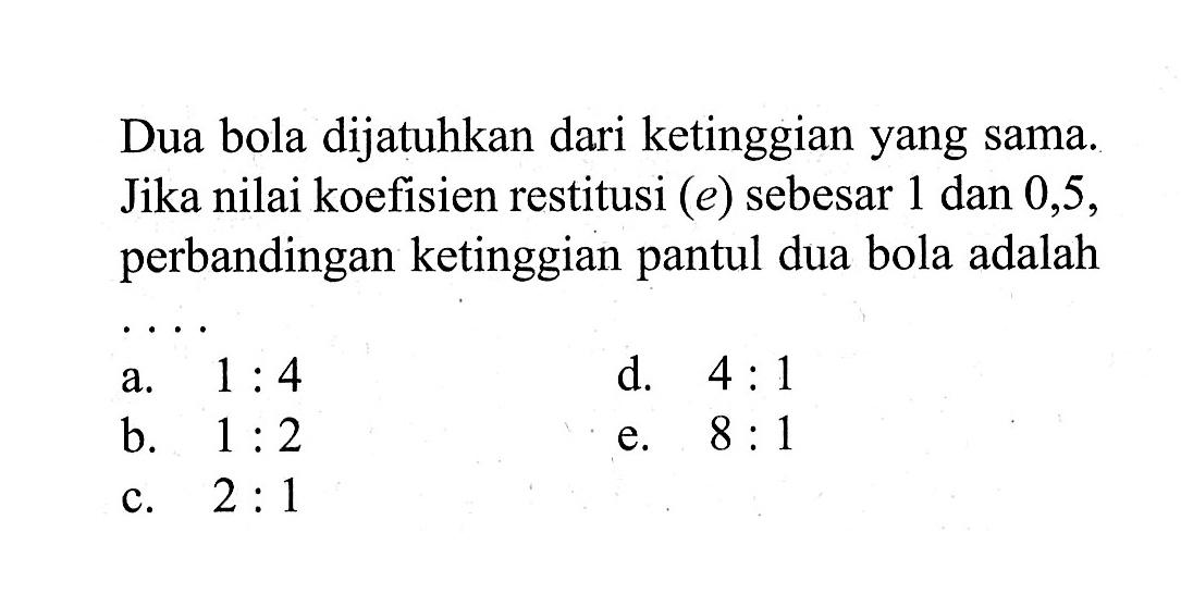 Dua bola dijatuhkan dari ketinggian yang sama. Jika nilai koefisien restitusi  (e)  sebesar 1 dan 0,5 , perbandingan ketinggian pantul dua bola adalah  ....