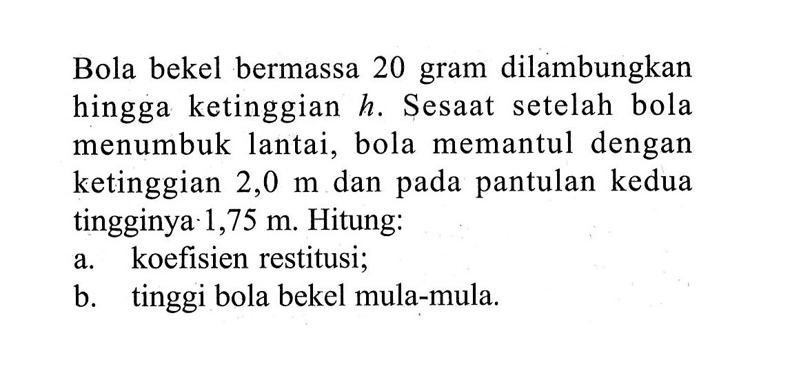 Bola bekel bermassa 20 gram dilambungkan hingga ke tinggian  h . Sesaat setelah bola menumbuk lantai, bola memantul dengan ke tinggian  2,0 m  dan pada pantulan kedua tingginya  1,75 m . Hitung:a. koefisien restitusi;b. tinggi bola bekel mula-mula.