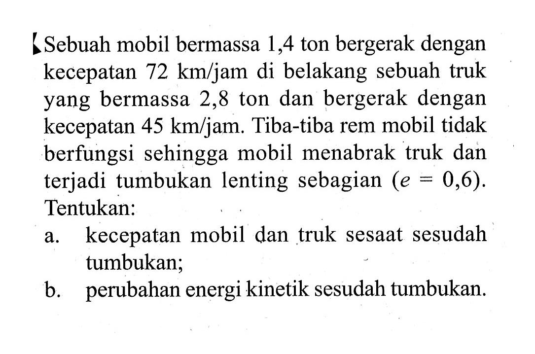 LSebuah mobil bermassa 1,4 ton bergerak dengan kecepatan  72 km/jam  di belakang sebuah truk yang bermassa 2,8 ton dan bergerak dengan kecepatan  45 km/jam . Tiba-tiba rem mobil tidak berfungsi sehingga mobil menabrak truk dan terjadi tumbukan lenting sebagian  (e=0,6). Tentukan:a. kecepatan mobil dan truk sesaat sesudah tumbukan;b. perubahan energi kinetik sesudah tumbukan. 