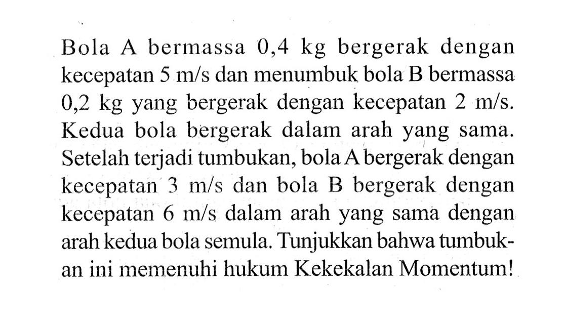 Bola A bermassa  0,4 kg  bergerak dengan kecepatan  5 m/s  dan menumbuk bola B bermassa  0,2 kg  yang bergerak dengan kecepatan  2 m/s . Kedua bola bergerak dalam arah yang sama. Setelah terjadi tumbukan, bola A bergerak dengan kecepatan  3 m/s  dan bola B bergerak dengan kecepatan  6 m/s  dalam arah yang sama dengan arah kedua bola semula. Tunjukkan bahwa tumbukan ini memenuhi hukum Kekekalan Momentum!