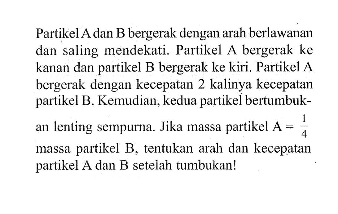 Partikel A dan B bergerak dengan arah berlawanan dan saling mendekati. Partikel A bergerak ke kanan dan partikel B bergerak ke kiri. Partikel A bergerak dengan kecepatan 2 kalinya kecepatan partikel B. Kemudian, kedua partikel bertumbukan lenting sempurna. Jika massa partikel A=1/4 massa partikel B, tentukan arah dan kecepatan partikel A dan B setelah tumbukan!