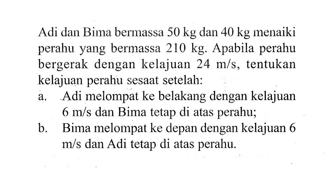 Adi dan Bima bermassa 50 kg dan 40 kg menaiki perahu yang bermassa 210 kg. Apabila perahu bergerak dengan kelajuan  24 m / s , tentukan kelajuan perahu sesaat setelah:a. Adi melompat ke belakang dengan kelajuan 6 m/s dan Bima tetap di atas perahu;b. Bima melompat ke depan dengan kelajuan 6 m/s dan Adi tetap di atas perahu.