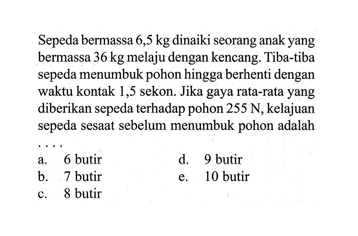 Sepeda bermassa 6,5 kg dinaiki seorang anak yang bermassa 36 kg  melaju dengan kencang. Tiba-tiba sepeda menumbuk pohon hingga berhenti dengan waktu kontak 1,5 sekon. Jika gaya rata-rata yang diberikan sepeda terhadap pohon 255 N, kelajuan sepeda sesaat sebelum menumbuk pohon adalah...