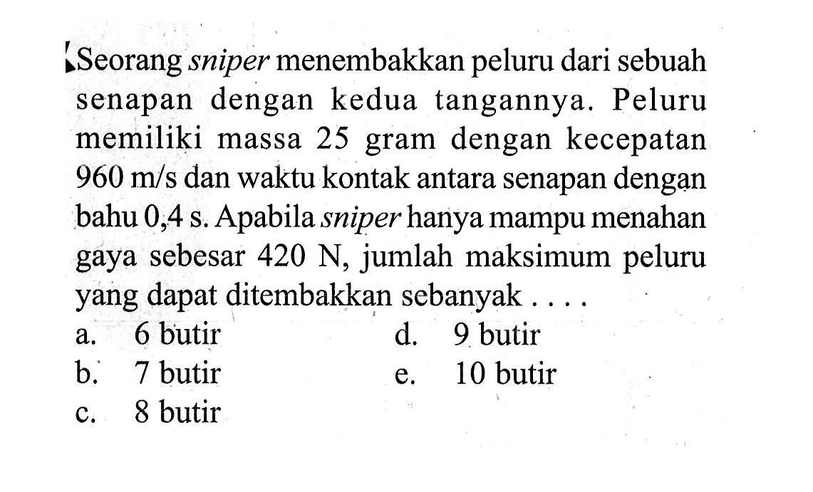 Seorang sniper menembakkan peluru dari sebuah senapan dengan kedua tangannya. Peluru memiliki massa 25 gram dengan kecepatan 960 m/s dan waktu kontak antara senapan dengan bahu 0,4 s. Apabila sniper hanya mampu menahan gaya sebesar 420 N, jumlah maksimum peluru yang dapat ditembakkan sebanyak....