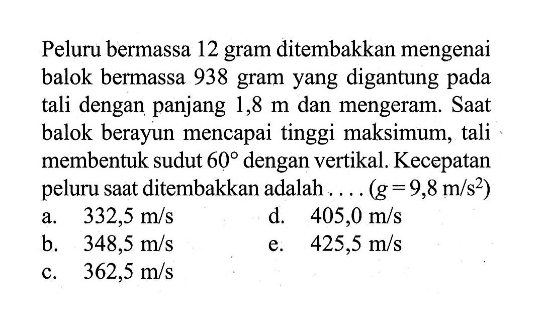 Peluru bermassa 12 gram ditembakkan mengenai balok bermassa 938 gram yang digantung pada tali dengan panjang 1,8 m dan mengeram. Saat balok berayun mencapai tinggi maksimum, tali membentuk sudut 60 dengan vertikal. Kecepatan peluru saat ditembakkan adalah .... (g=9,8 m/s^2)