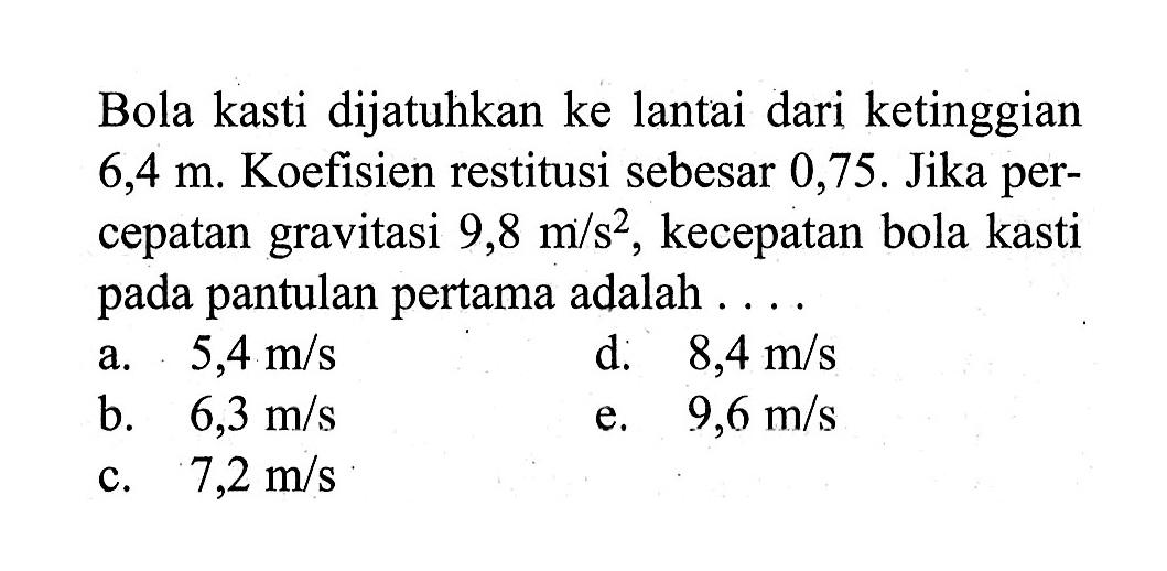 Bola kasti dijatuhkan ke lantai dari ketinggian 6,4 m. Koefisien restitusi sebesar 0,75. Jika percepatan gravitasi 9,8 m/s^2, kecepatan bola kasti pada pantulan pertama adalah ....