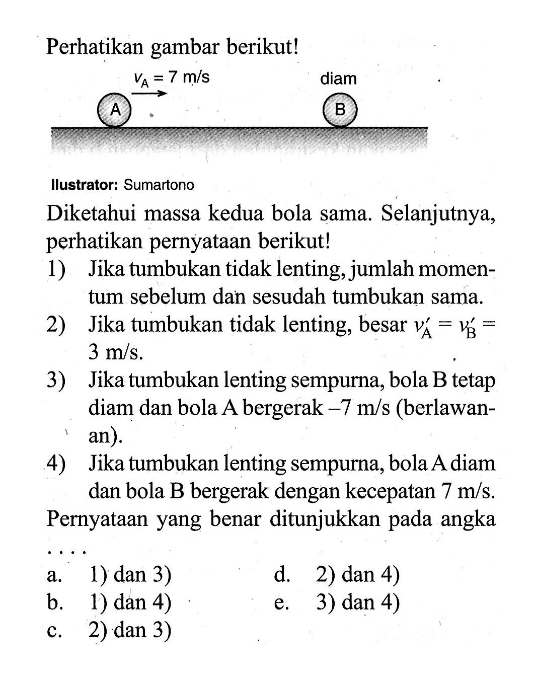 Perhatikan gambar berikut!llustrator: SumartonoDiketahui massa kedua bola sama. Selanjutnya, perhatikan pernyataan berikut!1) Jika tumbukan tidak lenting, jumlah momentum sebelum dan sesudah tumbukan sama.2) Jika tumbukan tidak lenting, besar  vA=vB=3 m/s .3) Jika tumbukan lenting sempurna, bola B tetap diam dan bola A bergerak -7 m/s  (berlawanan).4) Jika tumbukan lenting sempurna, bola A diam dan bola B bergerak dengan kecepatan 7 m/s .Pernyataan yang benar ditunjukkan pada angka