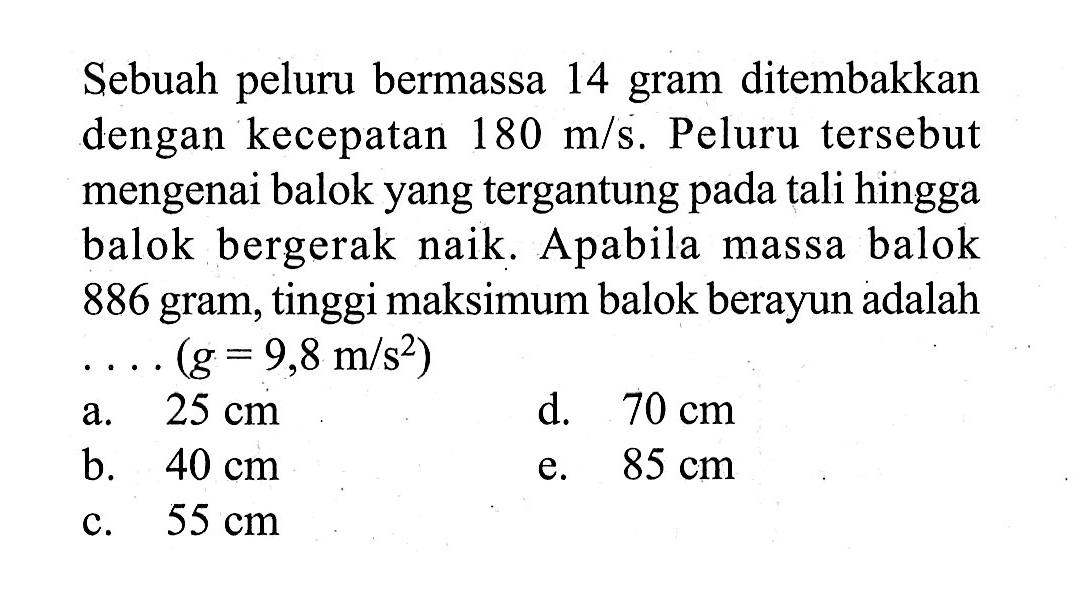 Sebuah peluru bermassa 14 gram ditembakkan dengan kecepatan 180 m/s. Peluru tersebut mengenai balok yang tergantung pada tali hingga balok bergerak naik. Apabila massa balok 886 gram, tinggi maksimum balok berayun adalah  ...(g = 9,8 m/s^2) 