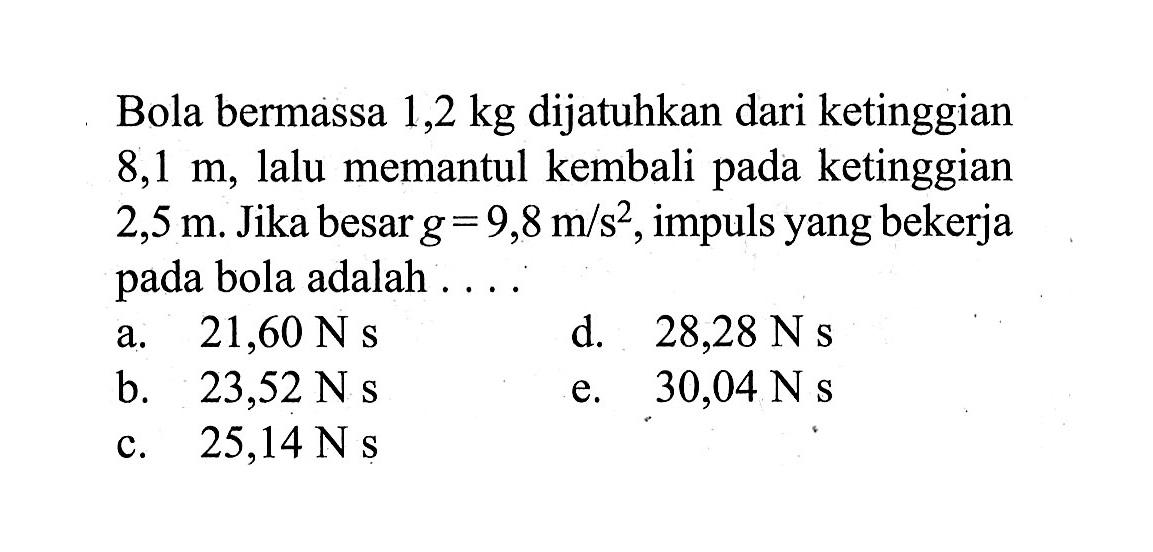 Bola bermassa 1,2 kg dijatuhkan dari ketinggian 8,1 m, lalu memantul kembali pada ketinggian 2,5 m. Jika besar g=9,8 m/s^2, impuls yang bekerja pada bola adalah....