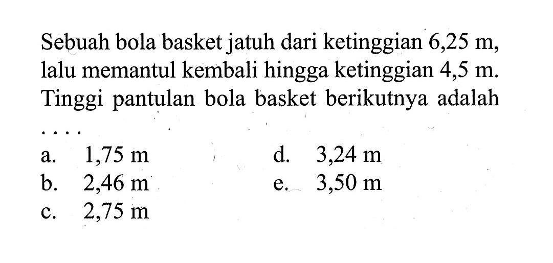 Sebuah bola basket jatuh dari ketinggian 6,25 m, lalu memantul kembali hingga ketinggian 4,5 m. Tinggi pantulan bola basket berikutnya adalah