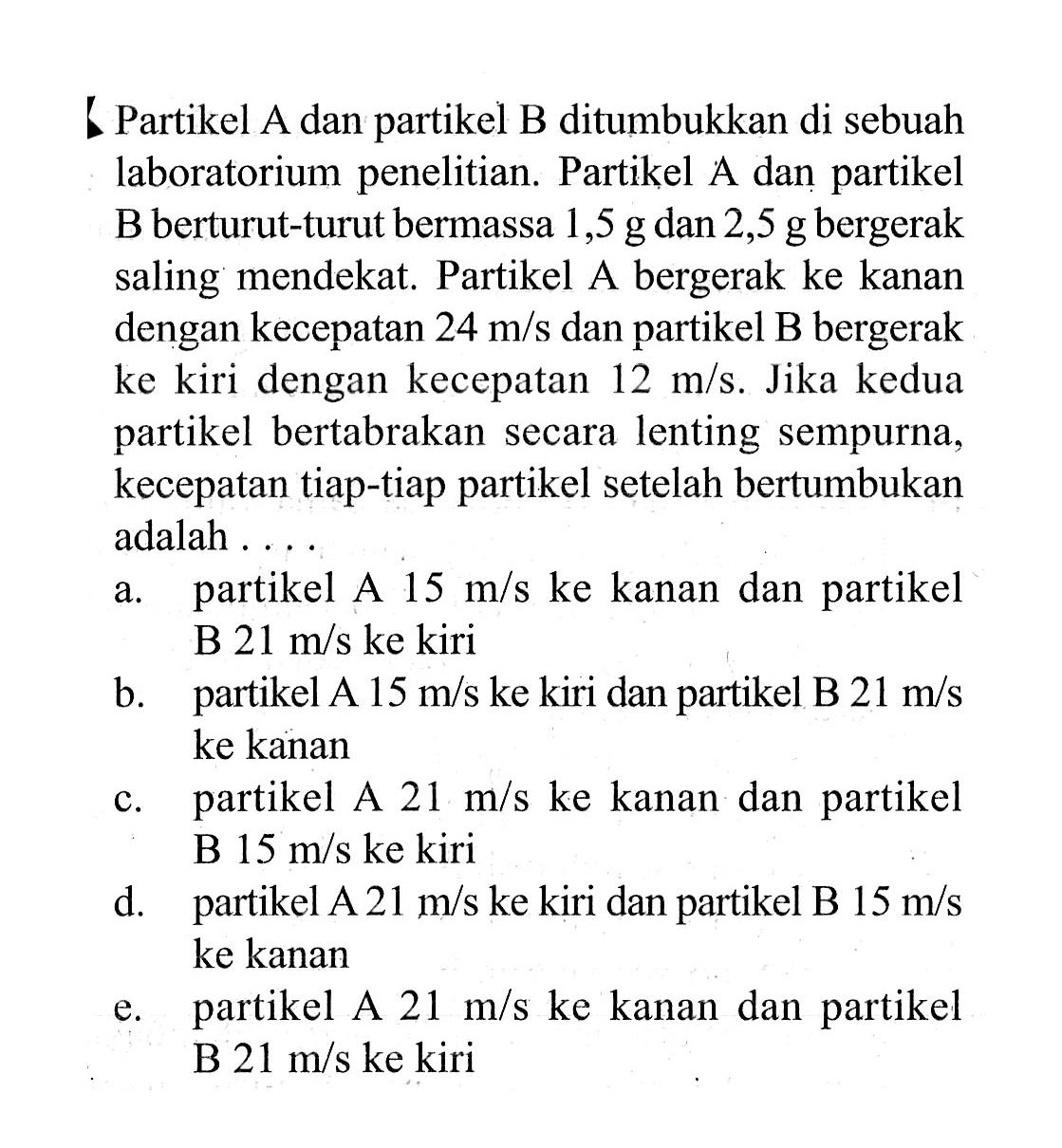 Partikel A dan partikel B ditumbukkan di sebuah laboratorium penelitian. Partikel A dan partikel B berturut-turut bermassa 1,5 g dan 2,5 g bergerak saling mendekat. Partikel A bergerak ke kanan dengan kecepatan 24 m/s dan partikel B bergerak ke kiri dengan kecepatan 12 m/s. Jika kedua partikel bertabrakan secara lenting sempurna, kecepatan tiap-tiap partikel setelah bertumbukan adalah ....a. partikel A 15 m/s ke kanan dan partikel B 21 m/s ke kiri b. partikel A 15 m/s ke kiri dan partikel B 21 m/s ke kanan c. partikel A 21 m/s ke kanan dan partikel B 15 m/s ke kiri d. partikel A 21 m/s ke kiri dan partikel B 15 m/s ke kanan e. partikel A 21 m/s ke kanan dan partikel B 21 m/s ke kiri