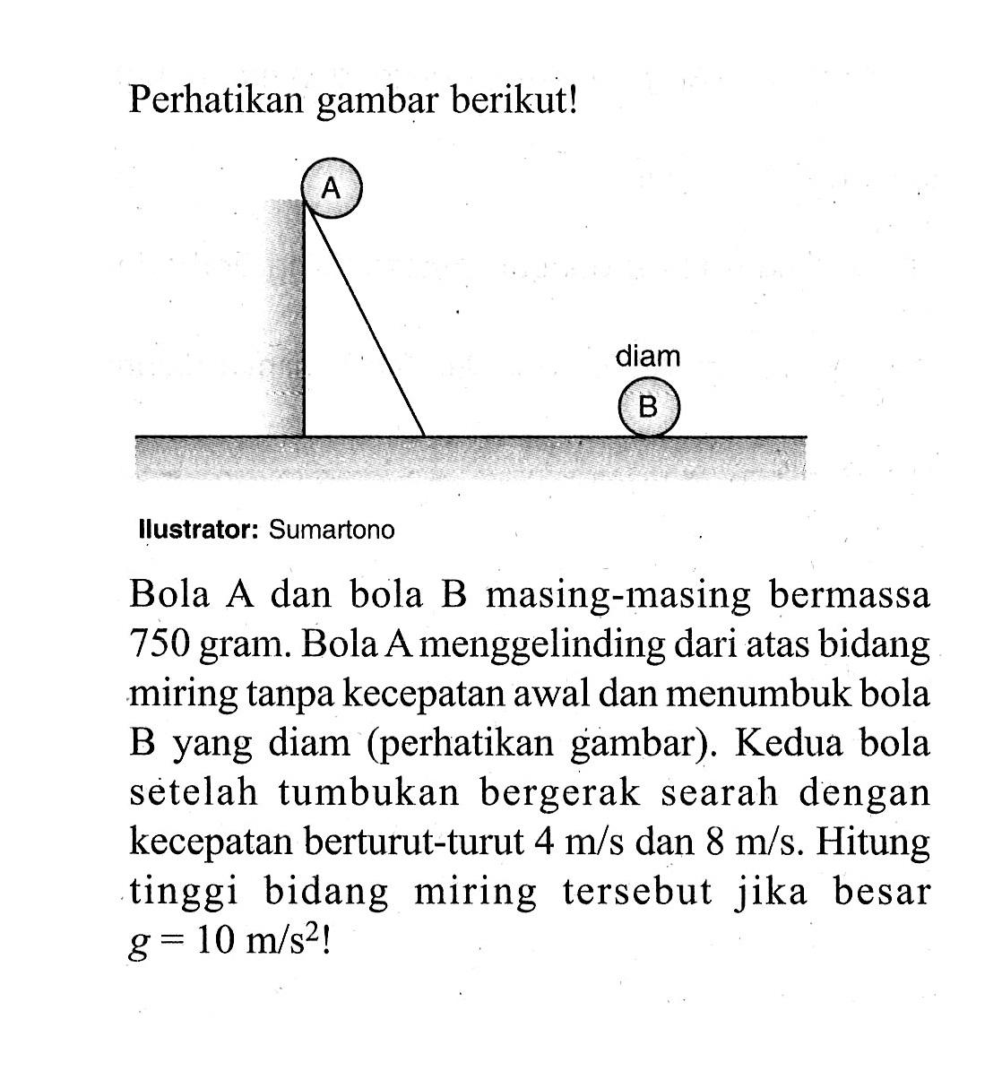 Perhatikan gambar berikut!ustrator: SumartonoBola A dan bola B masing-masing bermassa 750 gram. Bola A menggelinding dari atas bidang miring tanpa kecepatan awal dan menumbuk bola B yang diam (perhatikan gambar). Kedua bola setelah tumbukan bergerak searah dengan kecepatan berturut-turut  4 m/s  dan  8 m/s . Hitung tinggi bidang miring tersebut jika besar  g=10 m/s^2! 