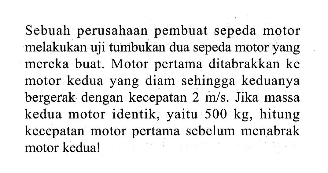 Sebuah perusahaan pembuat sepeda motor melakukan uji tumbukan dua sepeda motor yang mereka buat. Motor pertama ditabrakkan ke motor kedua yang diam sehingga keduanya bergerak dengan kecepatan  2 m/s . Jika massa kedua motor identik, yaitu  500 kg , hitung kecepatan motor pertama sebelum menabrak motor kedua!