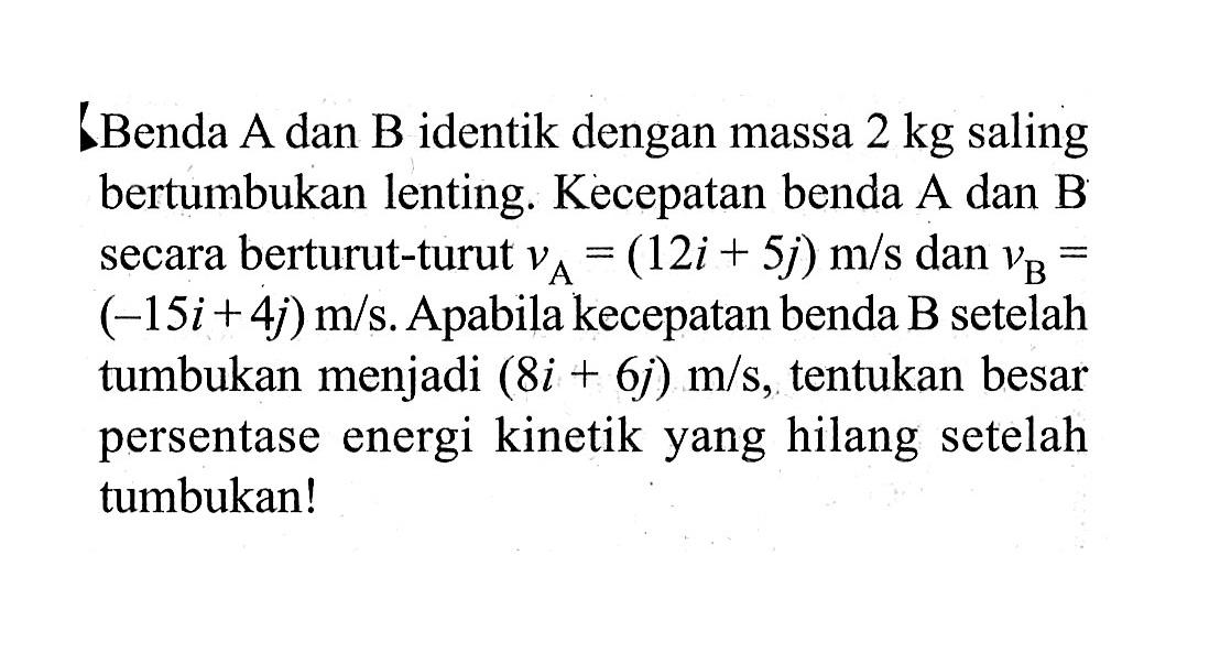 Benda A dan B identik dengan massa  2 kg  saling bertumbukan lenting. Kecepatan benda A dan B secara berturut-turut  vA=(12 i+5 j) m/s  dan  vB=   (-15 i+4 j) m/s . Apabila kecepatan benda B setelah tumbukan menjadi  (8 i+6 j) m/s , tentukan besar persentase energi kinetik yang hilang setelah tumbukan!