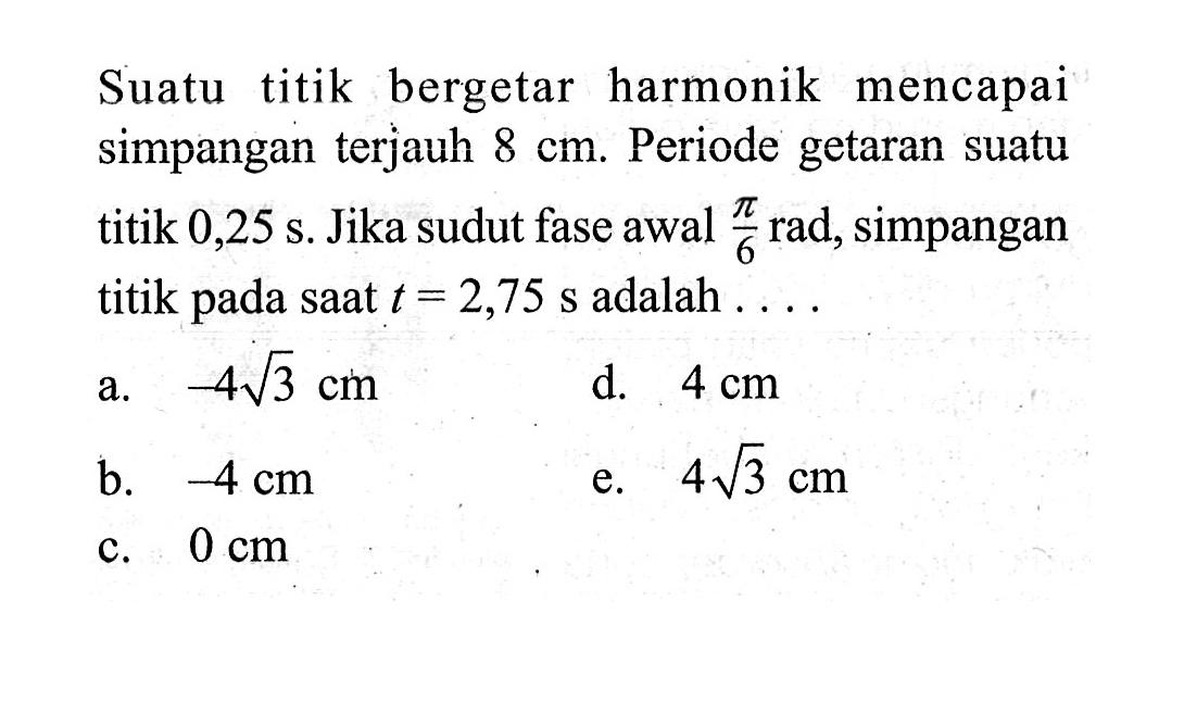 Suatu titik bergetar harmonik mencapai simpanganterjauh  8 cm . Periode getaran suatu titik  0,25 s . Jika sudut fase awal  pi/6  rad, simpangan titik pada saat t=2,75 s  adalah  ... a.  -4 akar(3) cm d.  4 cm b.  -4 cm e.  4 akar(3) cm c.  0 cm 