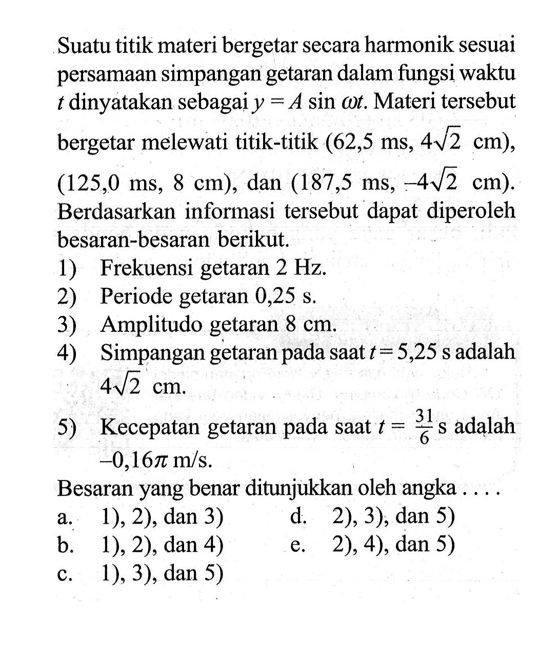 Suatu titik materi bergetar secara harmonik sesuai persamaan simpangan getaran dalam fungsi waktu t dinyatakan sebagai y = A sin (omega t). Materi tersebut bergetar melewati titik-titik (62,5 ms, 4 akar(2) cm), (125,0 ms, 8 cm), dan (187,5 ms, -4 akar(2) cm). Berdasarkan informasi tersebut dapat diperoleh besaran-besaran berikut. 
1) Frekuensi getaran 2 Hz. 
2) Periode getaran 0,25 s. 
3) Amplitudo getaran 8 cm. 
4) Simpangan getaran pada saat t = 5,25 s adalah 4 akar(2) cm 
5) Kecepatan getaran pada saat t = 31/6 s adalah -0,16 pi m/s. 
Besaran yang benar ditunjukkan oleh angka ....