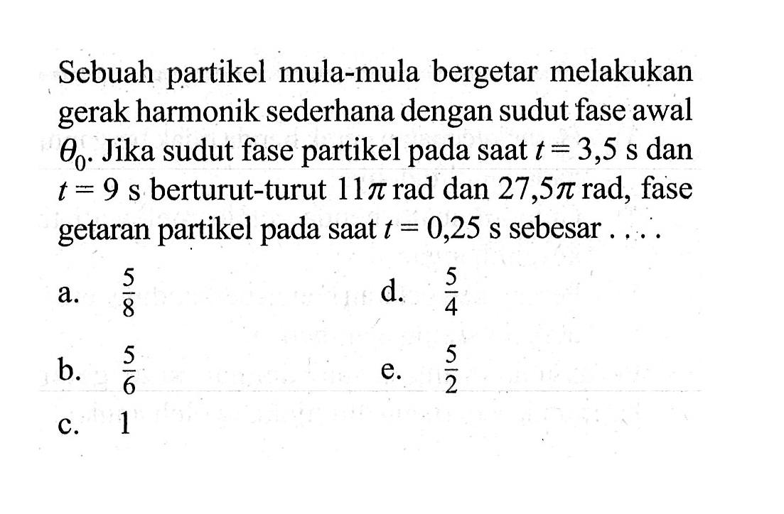 Sebuah partikel mula-mula bergetar melakukan gerak harmonik sederhana dengan sudut fase awal  theta0 . Jika sudut fase partikel pada saat t=3,5 s dan t=9 s berturut-turut 11 pi rad dan 27,5 pi rad, fase getaran partikel pada saat t=0,25 s sebesar ....