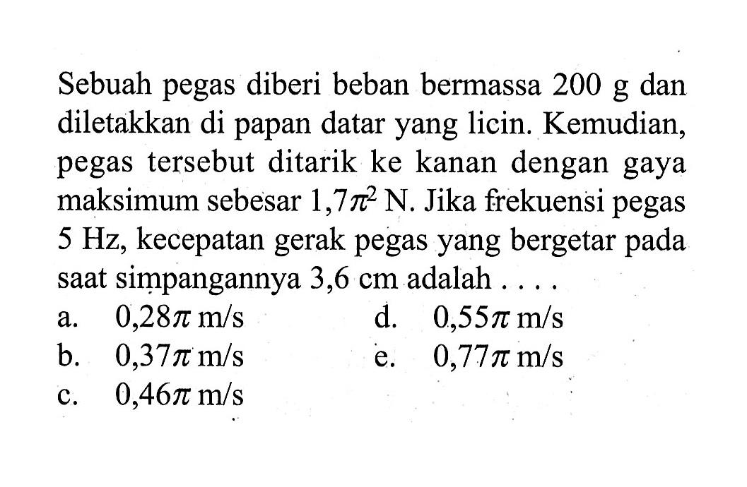 Sebuah pegas diberi beban bermassa 200 g dan diletakkan di papan datar yang licin. Kemudian, pegas tersebut ditarik ke kanan dengan gaya maksimum sebesar 1,7 pi^2 N. Jika frekuensi pegas  5 Hz, kecepatan gerak pegas yang bergetar pada saat simpangannya 3,6 cm adalah ....