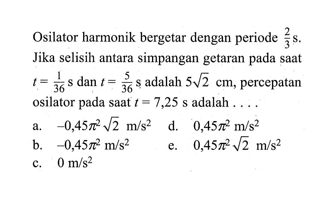 Osilator harmonik bergetar dengan periode 2/3 s. Jika selisih antara simpangan getaran pada saat t=1/36 s dan t=5/36 s adalah 5 akar(2) cm, percepatan osilator pada saat t=7,25 s adalah.....