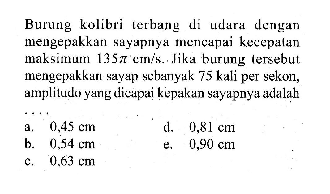 Burung kolibri terbang di udara dengan mengepakkan sayapnya mencapai kecepatan maksimum  135 pi cm / s .  Jika burung tersebut mengepakkan sayap sebanyak 75 kali per sekon, amplitudo yang dicapai kepakan sayapnya adalah