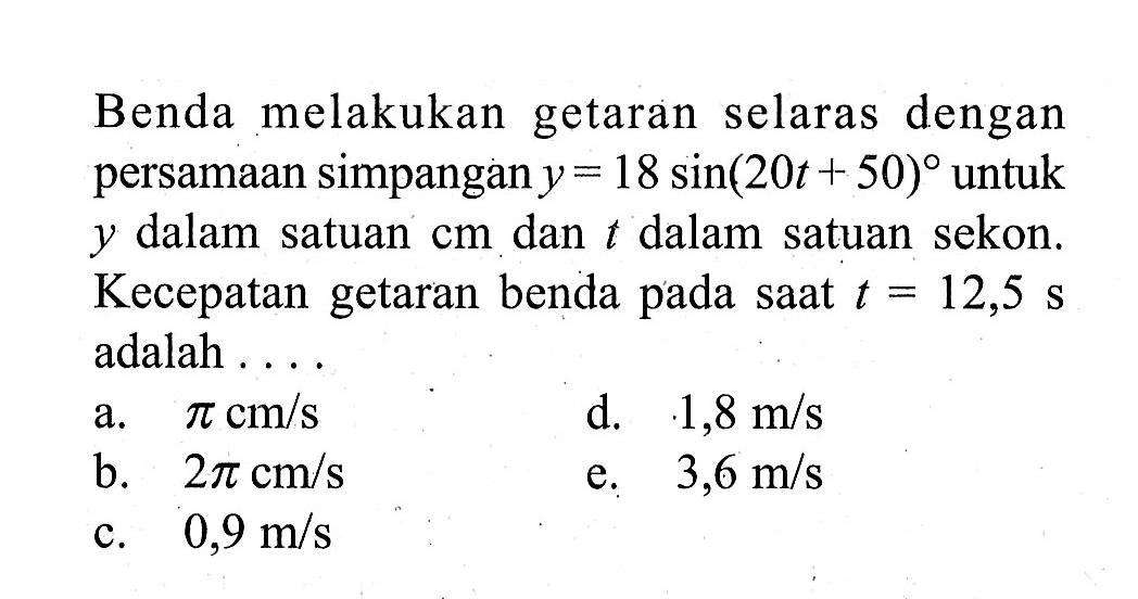 Benda melakukan getaran selaras dengan persamaan simpangan y=18sin (20t+50) untuk y dalam satuan cm dan t dalam satuan sekon. Kecepatan getaran benda pada saat t=12,5 s adalah ...