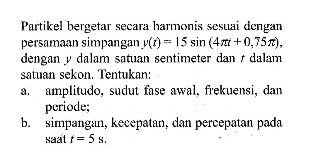 Partikel bergetar secara harmonis sesuai dengan persamaan simpangan y(t)=15 sin (4 pi t+0,75 pi), dengan y dalam satuan sentimeter dan t dalam satuan sekon. Tentukan:a. amplitudo, sudut fase awal, frekuensi, dan periode;b. simpangan, kecepatan, dan percepatan pada saat t=5 s.