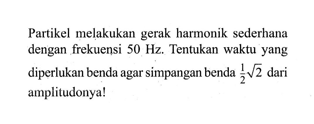 Partikel melakukan gerak harmonik sederhana dengan frekuensi 50 Hz. Tentukan waktu yang diperlukan benda agar simpangan benda 1/2 akar(2) dari amplitudonya!