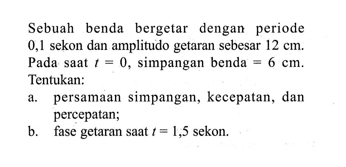 Sebuah benda bergetar dengan periode 0,1 sekon dan amplitudo getaran sebesar  12 cm. Pada saat  t=0 , simpangan benda  =6 cm . Tentukan:a. persamaan simpangan, kecepatan, dan percepatan;b. fase getaran saat  t=1,5  sekon.