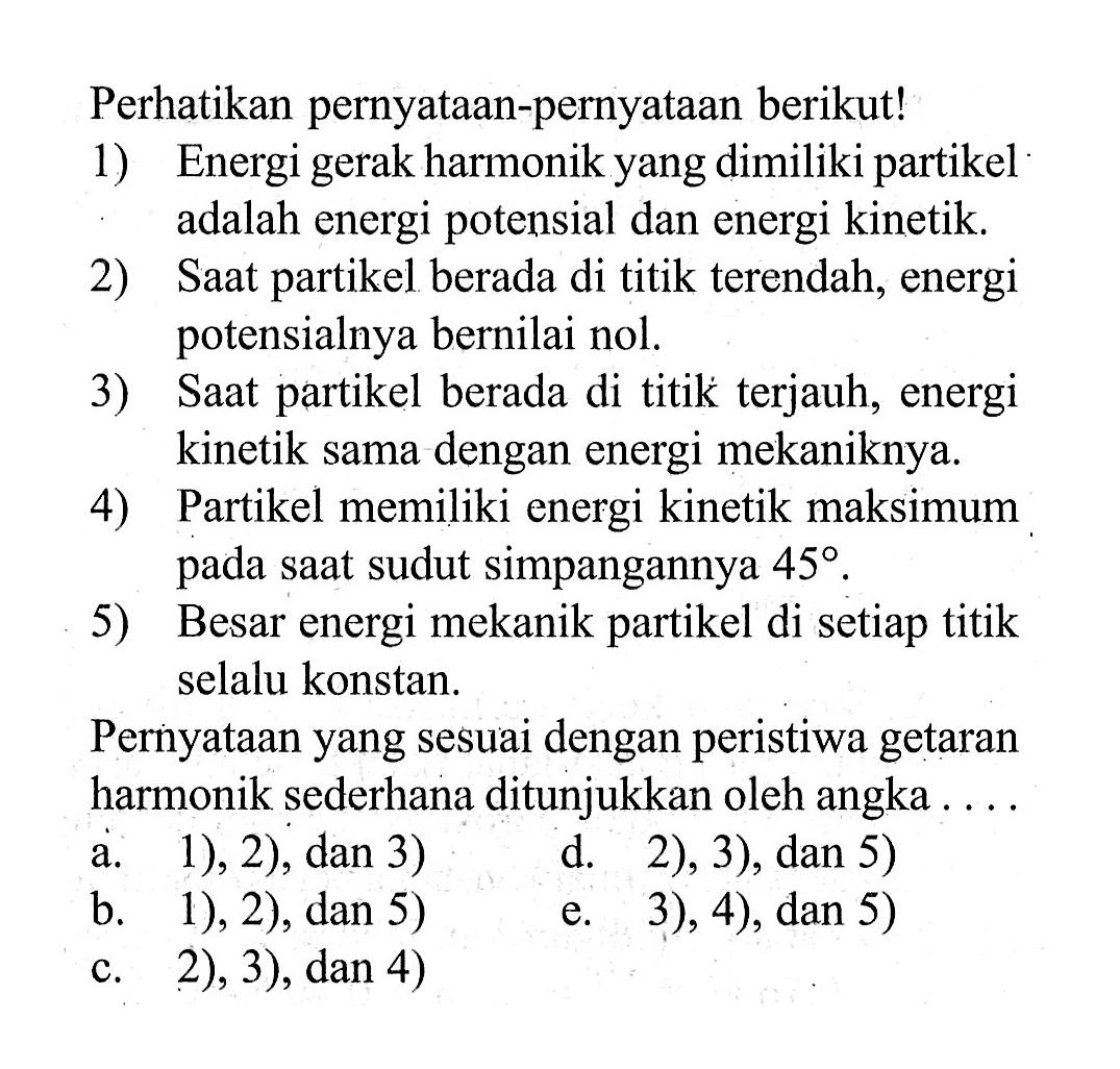 Perhatikan pernyataan-pernyataan berikut!1) Energi gerak harmonik yang dimiliki partikel adalah energi potensial dan energi kinetik.2) Saat partikel berada di titik terendah, energi potensialnya bernilai nol.3) Saat partikel berada di titik terjauh, energi kinetik sama dengan energi mekaniknya.4) Partikel memiliki energi kinetik maksimum pada saat sudut simpangannya  45 .5) Besar energi mekanik partikel di setiap titik selalu konstan.Pernyataan yang sesuai dengan peristiwa getaran harmonik sederhana ditunjukkan oleh angka....