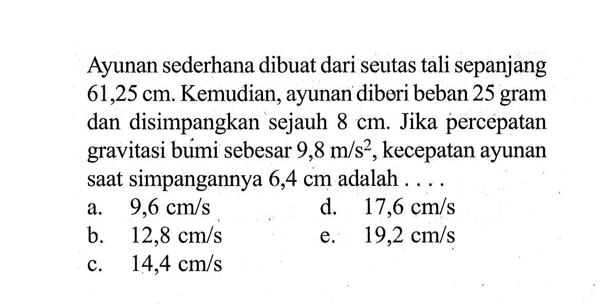 Ayunan sederhana dibuat dari seutas tali sepanjang 61,25 cm. Kemudian, ayunan diberi beban 25 gram dan disimpangkan sejauh 8 cm. Jika percepatan gravitasi bumi sebesar 9,8 m/s^2, kecepatan ayunan saat simpangannya 6,4 cm adalah....