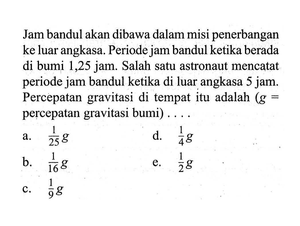 Jam bandul akan dibawa dalam misi penerbangan ke luar angkasa. Periode jam bandul ketika berada di bumi 1,25 jam. Salah satu astronaut mencatat periode jam bandul ketika di luar angkasa 5 jam. Percepatan gravitasi di tempat itu adalah (g=percepatan gravitasi bumi) ...