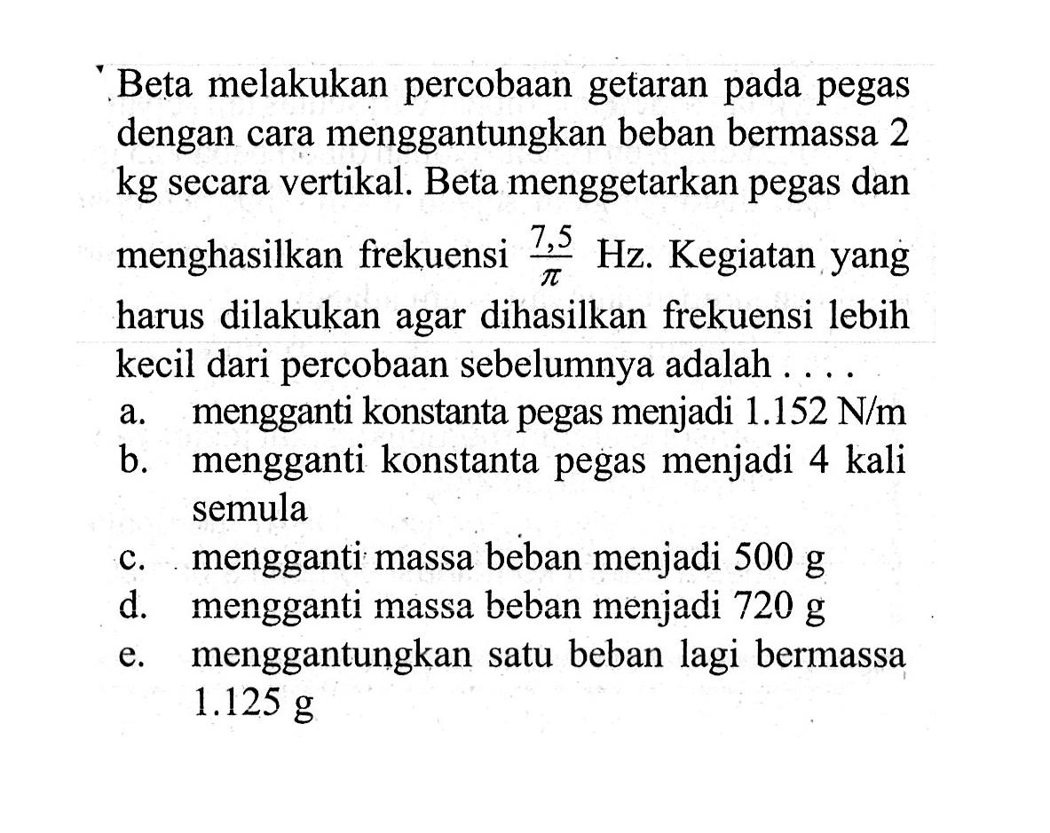 Beta melakukan percobaan getaran pada pegas dengan cara menggantungkan beban bermassa 2 kg secara vertikal. Beta menggetarkan pegas dan menghasilkan frekuensi 7,5/pi Hz. Kegiatan yang harus dilakukan agar dihasilkan frekuensi lebih kecil dari percobaan sebelumnya adalah .... a. mengganti konstanta pegas menjadi 1.152 N/m b. mengganti konstanta pegas menjadi 4 kali semula c. mengganti massa beban menjadi 500 g d. mengganti massa beban menjadi 720 g e. menggantungkan satu beban lagi bermassa 1.125 g 