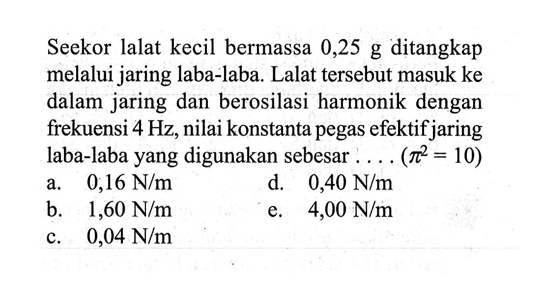 Seekor lalat kecil bermassa 0,25 g ditangkap melalui jaring laba-laba. Lalat tersebut masuk ke dalam jaring dan berosilasi harmonik dengan frekuensi 4 Hz, nilai konstanta pegas efektif jaring laba-laba yang digunakan sebesar ... .(pi^2=10)