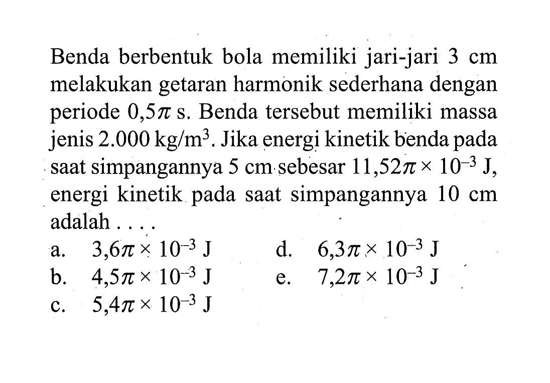 Benda berbentuk bola memiliki jari-jari  3 cm  melakukan getaran harmonik sederhana dengan periode  0,5 pi s . Benda tersebut memiliki massa jenis  2.000 kg / m^3 . Jika energi kinetik benda pada saat simpangannya  5 cm  sebesar  11,52 pi x 10^-3 J , energi kinetik pada saat simpangannya  10 cm  adalah ....