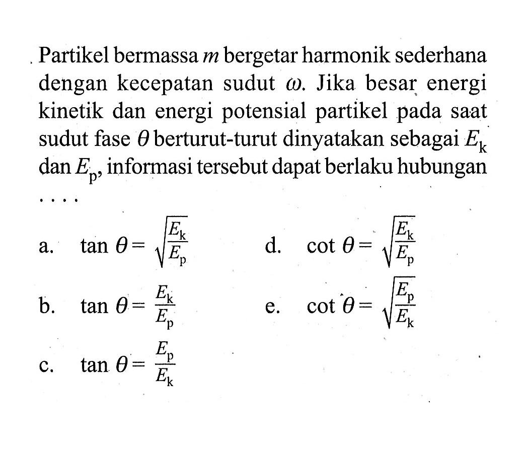 Partikel bermassa m bergetar harmonik sederhana dengan kecepatan sudut omega. Jika besar energi kinetik dan energi potensial partikel pada saat sudut fase theta berturut-turut dinyatakan sebagai Ek dan Ep, informasi tersebut dapat berlaku hubungan
a. tan theta=akar(Ek/Ep) 
d.  cot theta=akar(Ek/Ep) 
b. tan theta=Ek/Ep 
e.  cot theta=akar(Ep/Ek) 
c. tan theta=Ep/Ek 