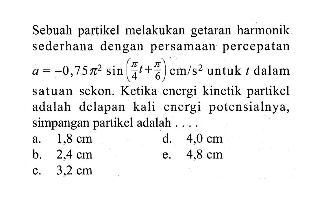 Sebuah partikel melakukan getaran harmonik sederhana dengan persamaan percepatan a = -0,75 pi^2 sin (pi/4 t + pi/6) cm/s^2 untuk t dalam satuan sekon. Ketika energi kinetik partikel adalah delapan kali energi potensialnya, simpangan partikel adalah .... 