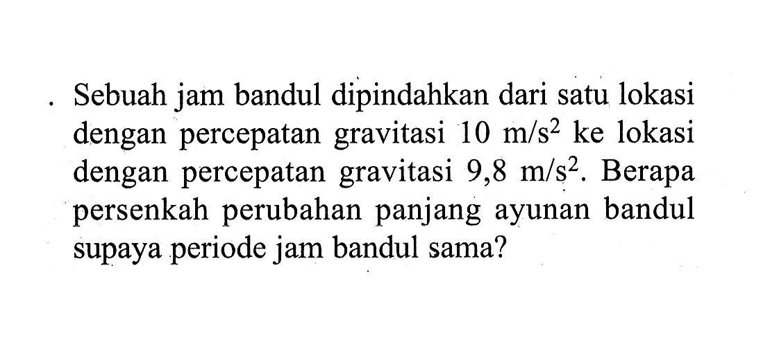 Sebuah jam bandul dipindahkan dari satu lokasi dengan percepatan gravitasi  10 m/s^2  ke lokasi dengan percepatan gravitasi  9,8 m/s^2. Berapa persenkah perubahan panjang ayunan bandul supaya periode jam bandul sama?