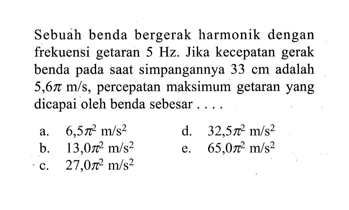 Sebuah benda bergerak harmonik dengan frekuensi getaran 5 Hz. Jika kecepatan gerak benda pada saat simpangannya 33 cm adalah 5,6 pi m/s, percepatan maksimum getaran yang dicapai oleh benda sebesar .... 