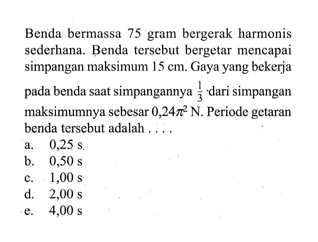 Benda bermassa 75 gram bergerak harmonis sederhana. Benda tersebut bergetar mencapai simpangan maksimum 15 cm. Gaya yang bekerja pada benda saat simpangannya 1/3. dari simpangan maksimumnya sebesar 0,24 pi^2 N. Periode getaran benda tersebut adalah ....