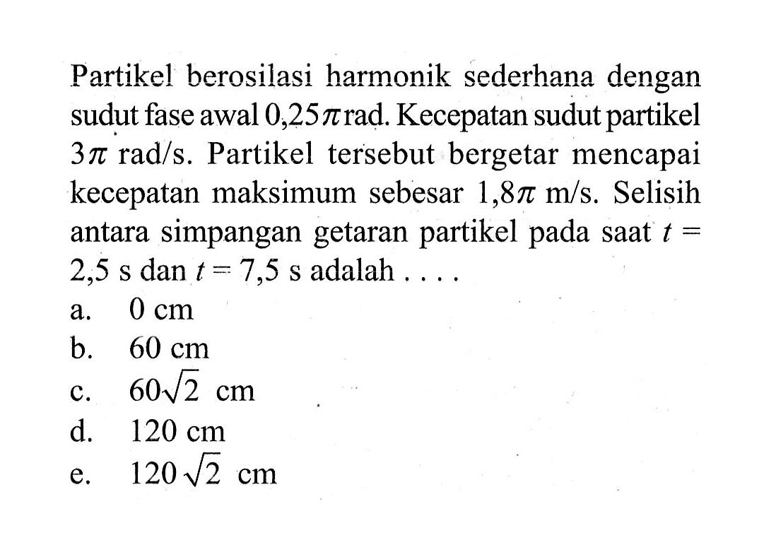 Partikel berosilasi harmonik sederhana dengan sudut fase awal 0,25 pi rad. Kecepatan sudut partikel  3 pi rad/s. Partikel tersebut bergetar mencapai kecepatan maksimum sebesar 1,8 pi m/s. Selisih antara simpangan getaran partikel pada saat t=2,5 s dan t=7,5 s adalah .... 