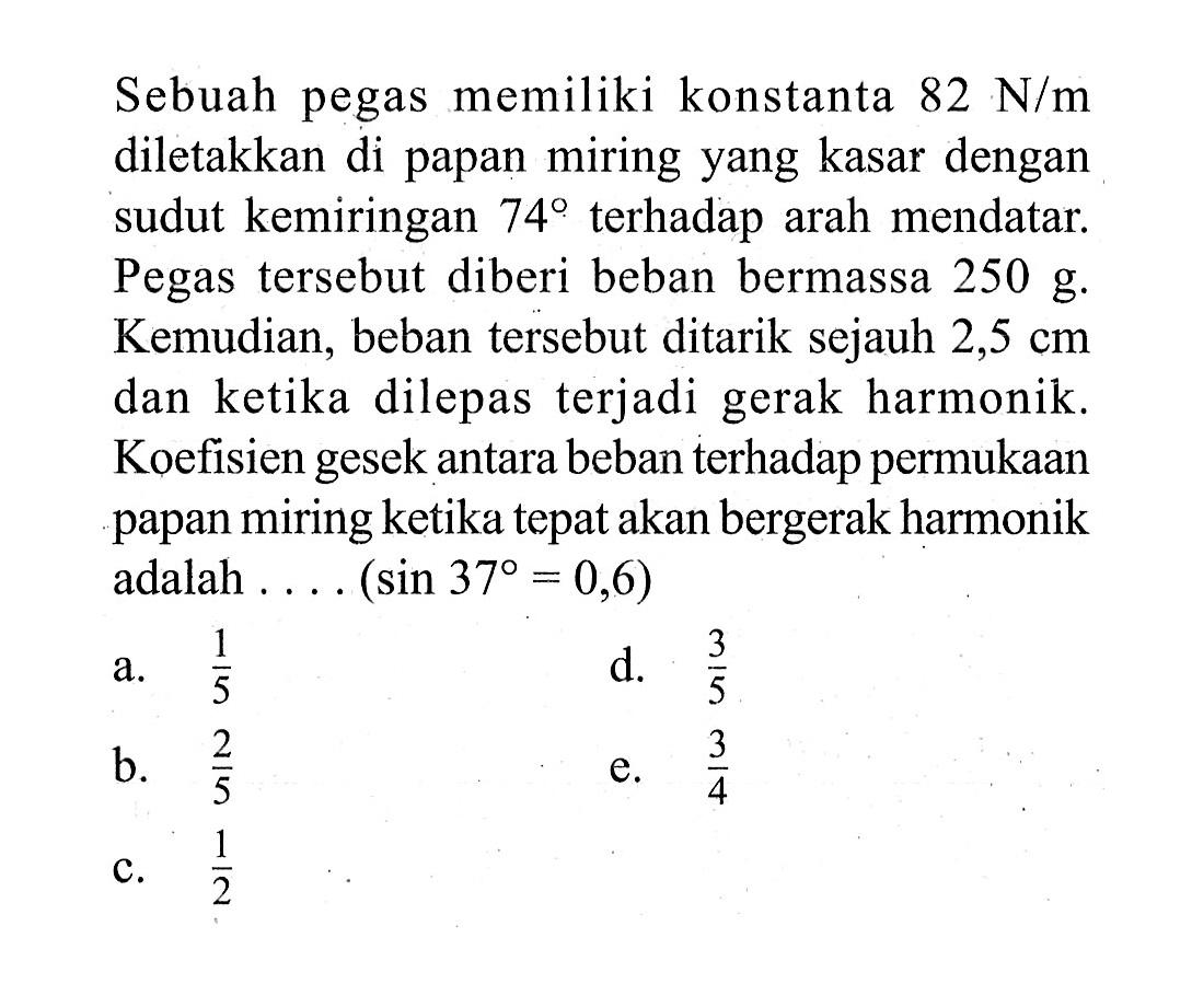 Sebuah pegas memiliki konstanta  82 N / m  diletakkan di papan miring yang kasar dengan sudut kemiringan  74  terhadap arah mendatar. Pegas tersebut diberi beban bermassa  250 g . Kemudian, beban tersebut ditarik sejauh  2,5 cm  dan ketika dilepas terjadi gerak harmonik. Koefisien gesek antara beban terhadap permukaan papan miring ketika tepat akan bergerak harmonik adalah .... (  sin 37=0,6  )a.  1/5 d.  3/5 b.  2/5 e.  3/4 c.  1/2 