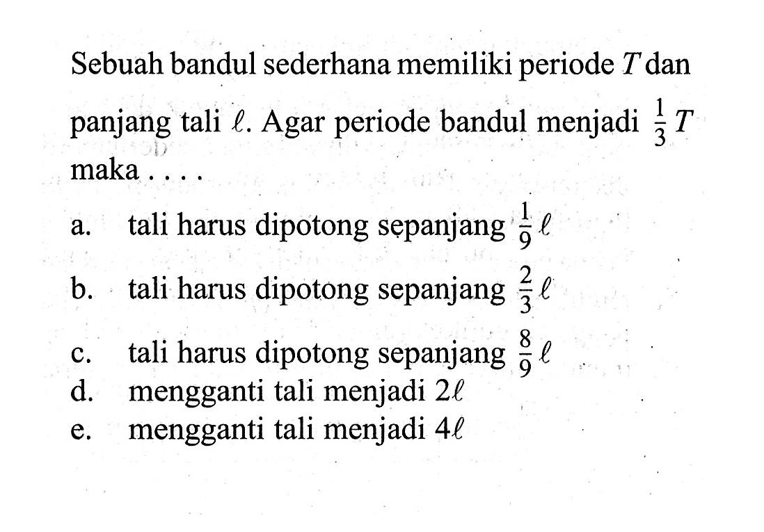 Sebuah bandul sederhana memiliki periode T dan panjang tali l. Agar periode bandul menjadi 1/3 T maka....a. tali harus dipotong sepanjang 1/9l b. tali harus dipotong sepanjang 2/3l c. tali harus dipotong sepanjang 8/9l d. mengganti tali menjadi 2l e. mengganti tali menjadi 4l 