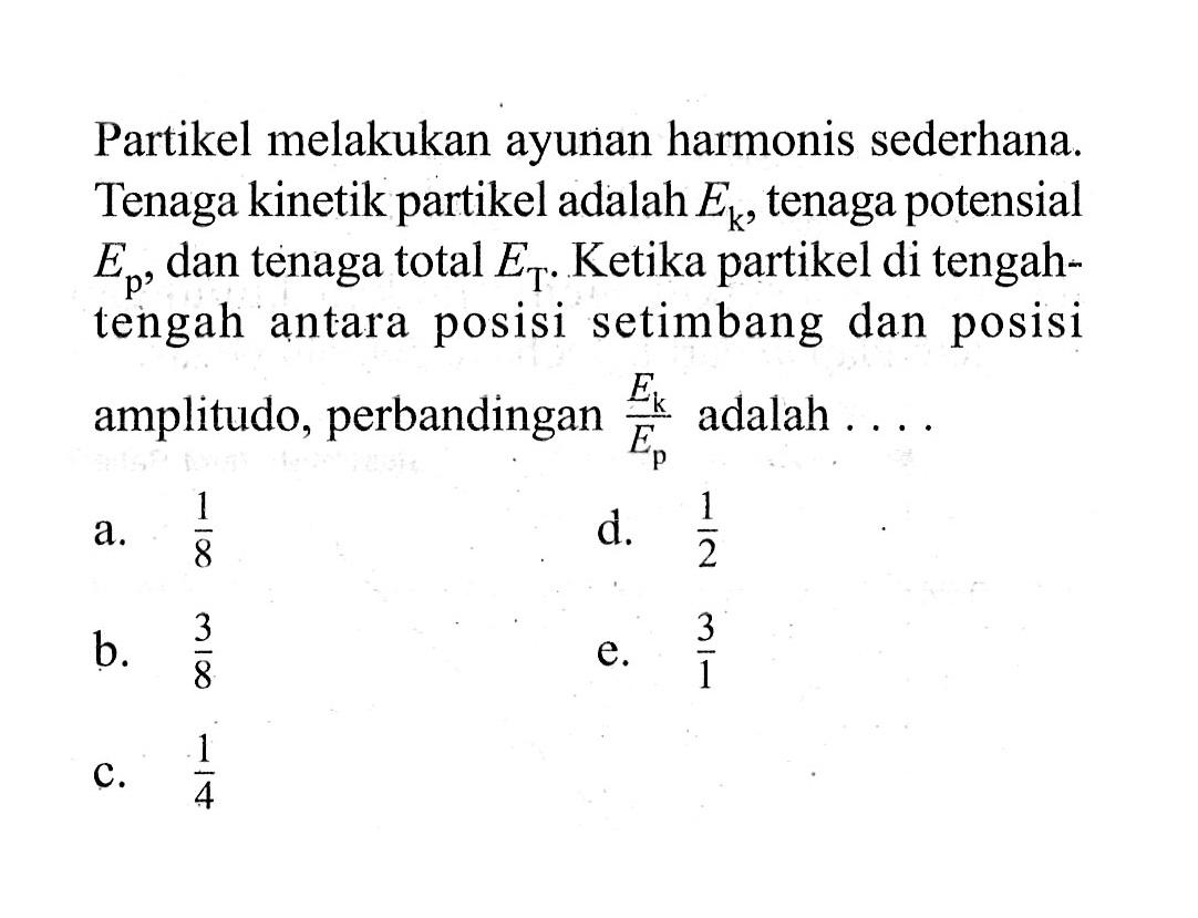 Partikel melakukan ayunan harmonis sederhana. Tenaga kinetik partikel adalah Ek , tenaga potensial Ep, dan tenaga total ET. Ketika partikel di tengahtengah antara posisi setimbang dan posisi amplitudo, perbandingan Ek/Ep adalah ....