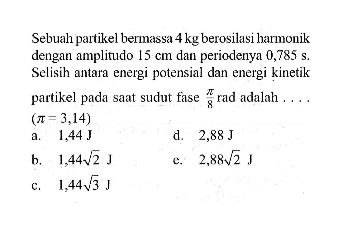 Sebuah partikel bermassa 4 kg berosilasi harmonik dengan amplitudo 15 cm dan periodenya 0,785 s. Selisih antara energi potensial dan energi kinetik partikel pada saat sudut fase pi/8 rad adalah  ....  (pi=3,14) a. 1,44 J d.  2,88 J b. 1,44 akar(2) J e. 2,88 akar(2) J c. 1,44 akar(3) J 